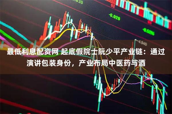 最低利息配资网 起底假院士阮少平产业链：通过演讲包装身份，产业布局中医药与酒