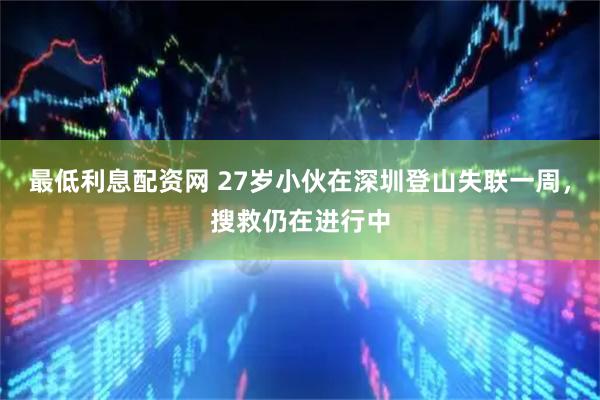 最低利息配资网 27岁小伙在深圳登山失联一周，搜救仍在进行中