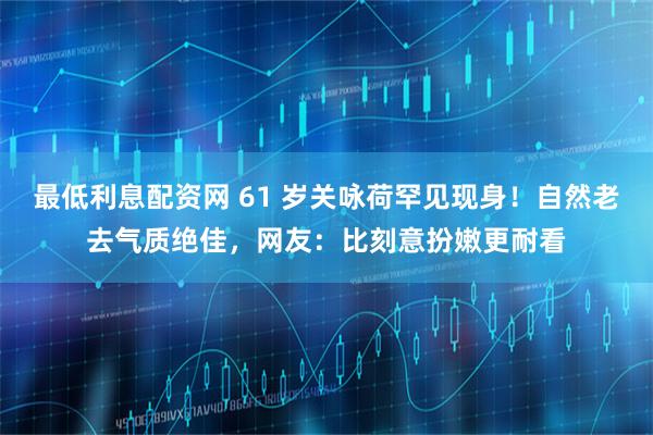 最低利息配资网 61 岁关咏荷罕见现身！自然老去气质绝佳，网友：比刻意扮嫩更耐看
