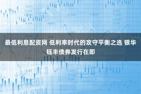 最低利息配资网 低利率时代的攻守平衡之选 银华钰丰债券发行在即