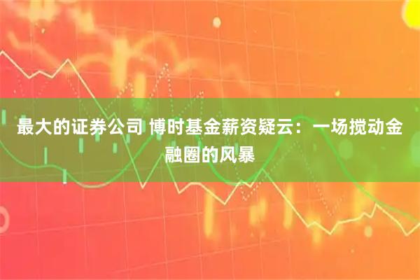 最大的证券公司 博时基金薪资疑云：一场搅动金融圈的风暴