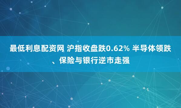 最低利息配资网 沪指收盘跌0.62% 半导体领跌、保险与银行逆市走强