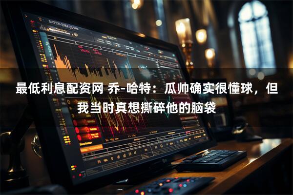最低利息配资网 乔-哈特：瓜帅确实很懂球，但我当时真想撕碎他的脑袋