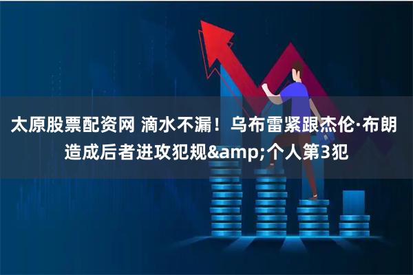 太原股票配资网 滴水不漏！乌布雷紧跟杰伦·布朗 造成后者进攻犯规&个人第3犯