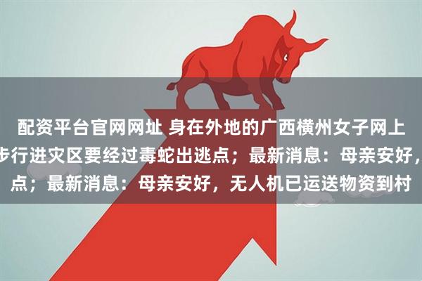 配资平台官网网址 身在外地的广西横州女子网上求助：母亲失联，弟弟步行进灾区要经过毒蛇出逃点；最新消息：母亲安好，无人机已运送物资到村