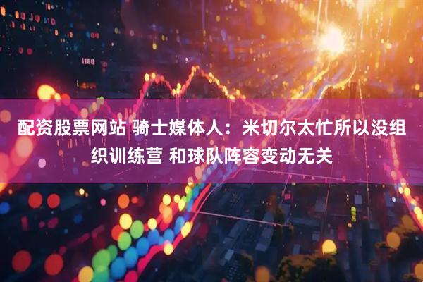 配资股票网站 骑士媒体人：米切尔太忙所以没组织训练营 和球队阵容变动无关