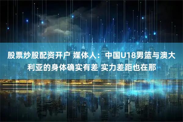 股票炒股配资开户 媒体人：中国U18男篮与澳大利亚的身体确实有差 实力差距也在那